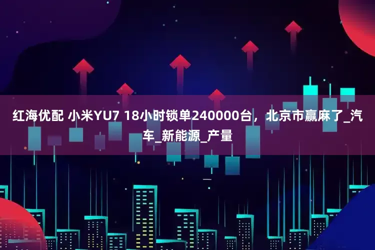 红海优配 小米YU7 18小时锁单240000台，北京市赢麻了_汽车_新能源_产量