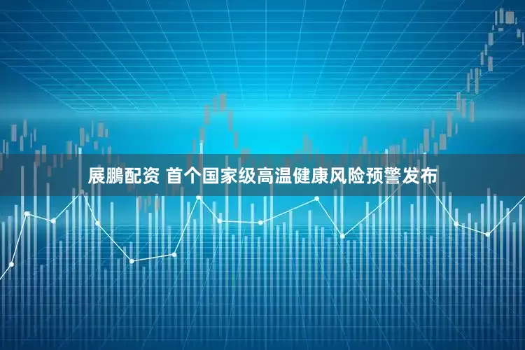 展鵬配资 首个国家级高温健康风险预警发布