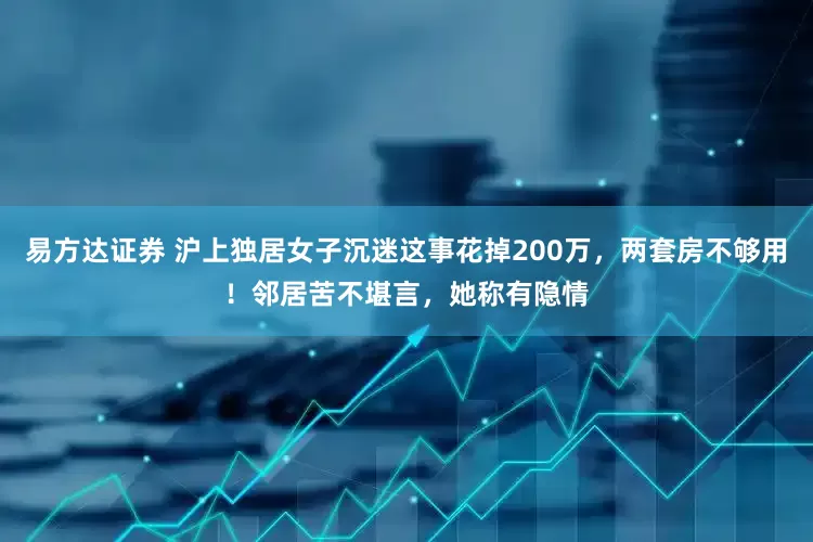 易方达证券 沪上独居女子沉迷这事花掉200万，两套房不够用！邻居苦不堪言，她称有隐情