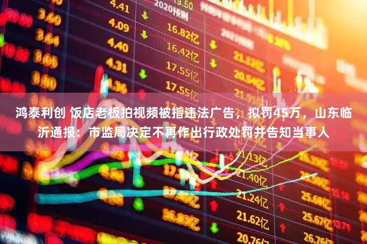 鸿泰利创 饭店老板拍视频被指违法广告，拟罚45万，山东临沂通报：市监局决定不再作出行政处罚并告知当事人