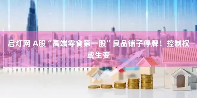 启灯网 A股“高端零食第一股”良品铺子停牌！控制权或生变