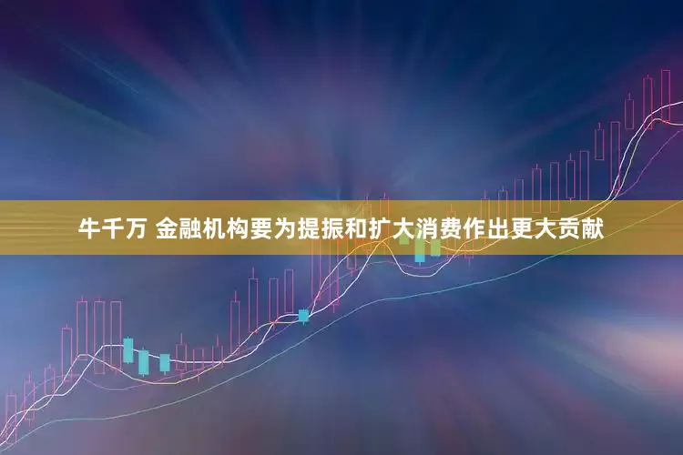 牛千万 金融机构要为提振和扩大消费作出更大贡献