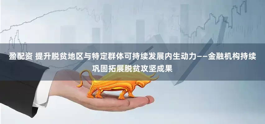 盈配资 提升脱贫地区与特定群体可持续发展内生动力——金融机构持续巩固拓展脱贫攻坚成果