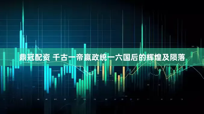 鼎冠配资 千古一帝嬴政统一六国后的辉煌及陨落