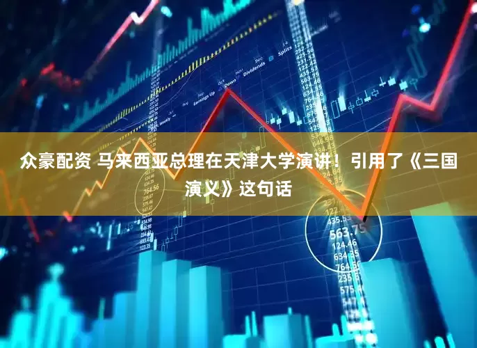 众豪配资 马来西亚总理在天津大学演讲！引用了《三国演义》这句话