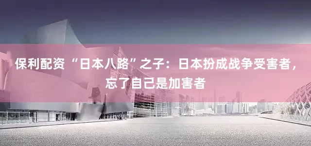 保利配资 “日本八路”之子：日本扮成战争受害者，忘了自己是加害者