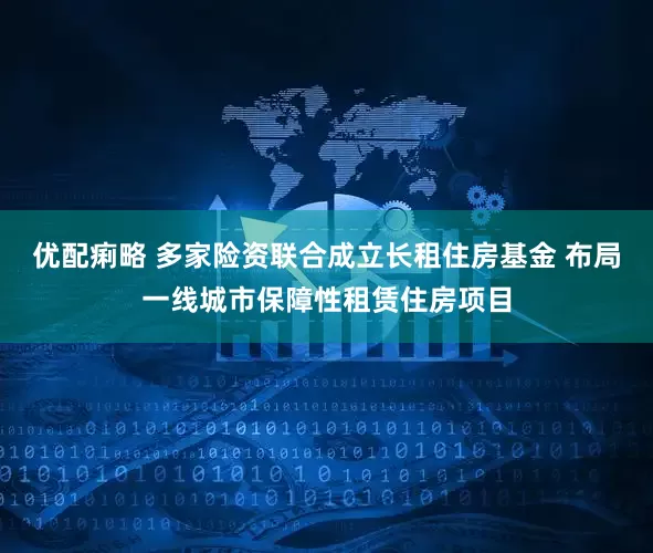 优配痢略 多家险资联合成立长租住房基金 布局一线城市保障性租赁住房项目