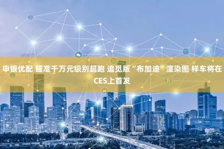 申银优配 瞄准千万元级别超跑 追觅版“布加迪”渲染图 样车将在CES上首发