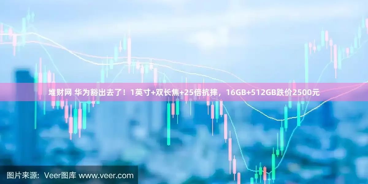 堆财网 华为豁出去了！1英寸+双长焦+25倍抗摔，16GB+512GB跌价2500元