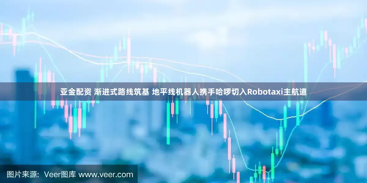 亚金配资 渐进式路线筑基 地平线机器人携手哈啰切入Robotaxi主航道