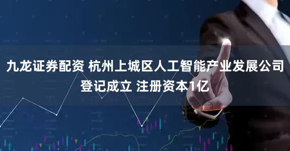 九龙证券配资 杭州上城区人工智能产业发展公司登记成立 注册资本1亿