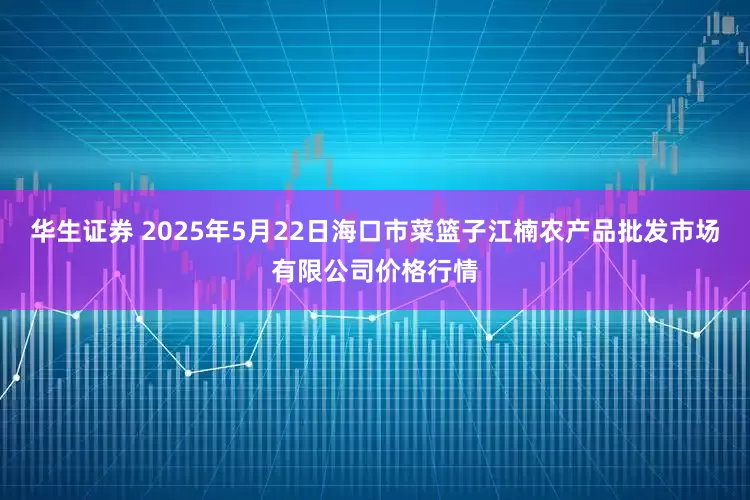 华生证券 2025年5月22日海口市菜篮子江楠农产品批发市场有限公司价格行情