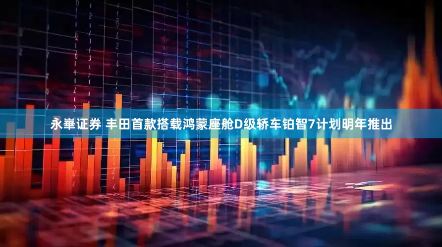 永崋证券 丰田首款搭载鸿蒙座舱D级轿车铂智7计划明年推出