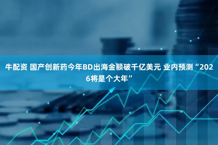 牛配资 国产创新药今年BD出海金额破千亿美元 业内预测“2026将是个大年”