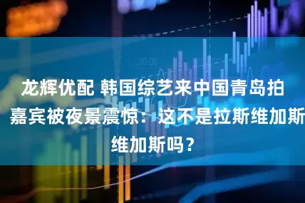 龙辉优配 韩国综艺来中国青岛拍摄，嘉宾被夜景震惊：这不是拉斯维加斯吗？